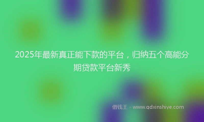 2025年最新真正能下款的平台，归纳五个高能分期贷款平台新秀