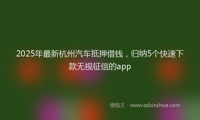 2025年最新杭州汽车抵押借钱，归纳5个快速下款无视征信的app