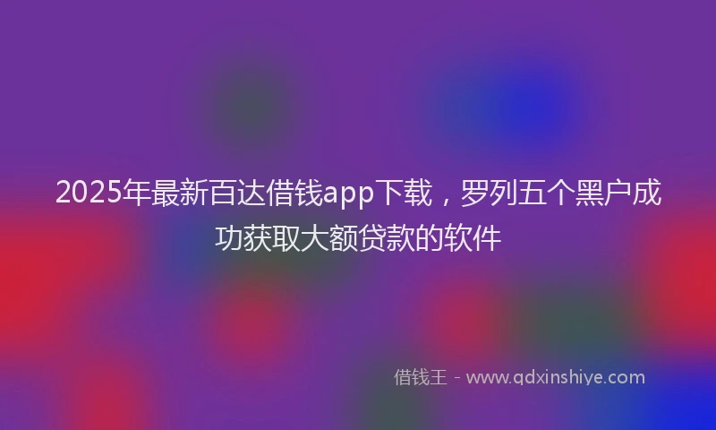 2025年最新百达借钱app下载，罗列五个黑户成功获取大额贷款的软件