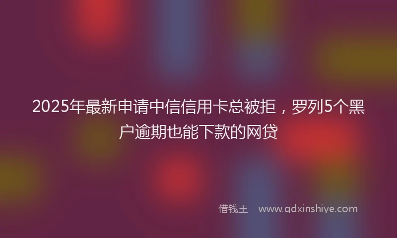2025年最新申请中信信用卡总被拒，罗列5个黑户逾期也能下款的网贷