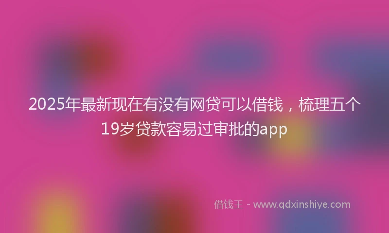 2025年最新现在有没有网贷可以借钱，梳理五个19岁贷款容易过审批的app