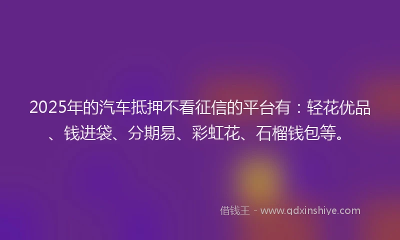 2025年的汽车抵押不看征信的平台有：轻花优品、钱进袋、分期易、彩虹花、石榴钱包等。