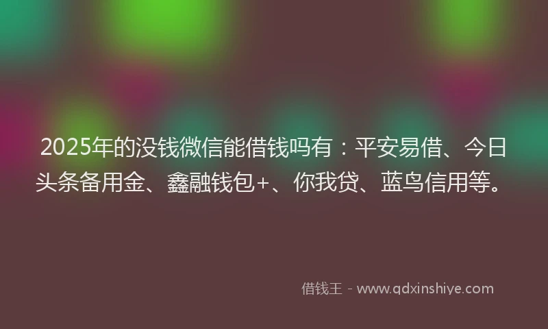 2025年的没钱微信能借钱吗有：平安易借、今日头条备用金、鑫融钱包+、你我贷、蓝鸟信用等。