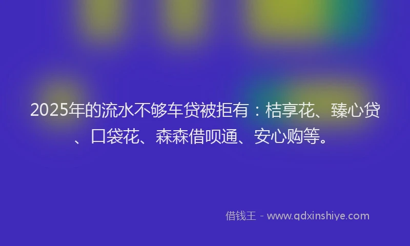 2025年的流水不够车贷被拒有：桔享花、臻心贷、口袋花、森森借呗通、安心购等。