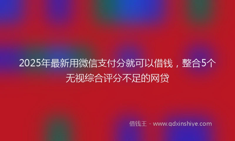 2025年最新用微信支付分就可以借钱，整合5个无视综合评分不足的网贷