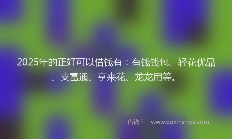 2025年的正好可以借钱有：有钱钱包、轻花优品、支富通、享来花、龙龙用等。
