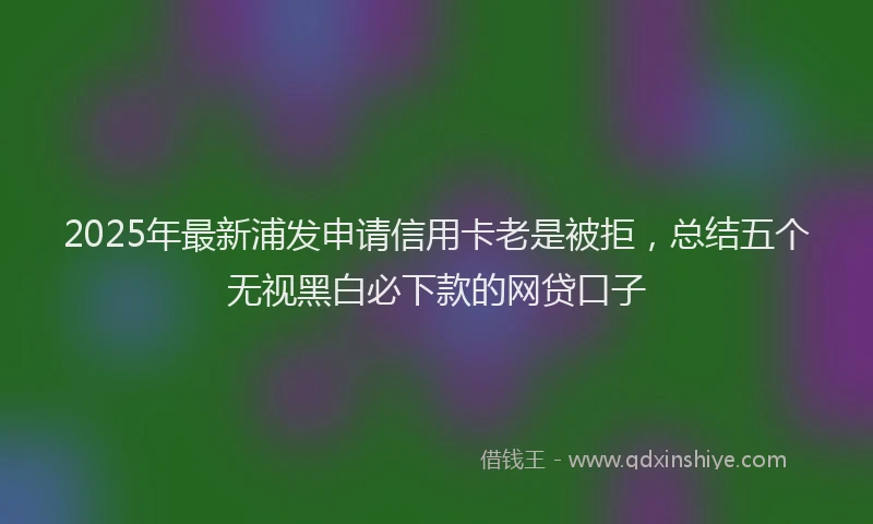 2025年最新浦发申请信用卡老是被拒，总结五个无视黑白必下款的网贷口子