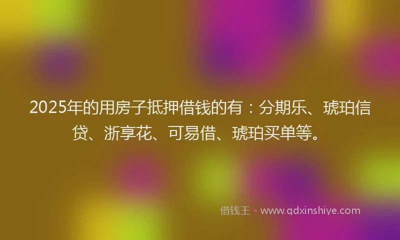 2025年的用房子抵押借钱的有：分期乐、琥珀信贷、浙享花、可易借、琥珀买单等。