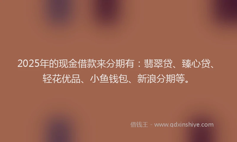 2025年的现金借款来分期有：翡翠贷、臻心贷、轻花优品、小鱼钱包、新浪分期等。