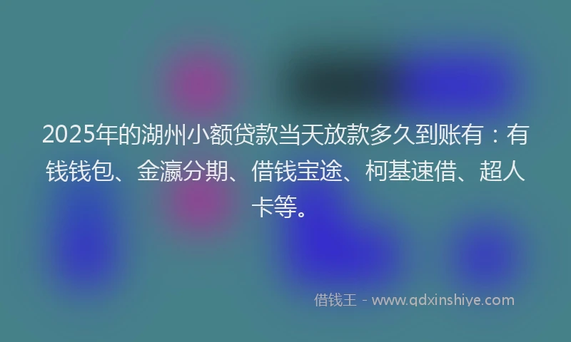 2025年的湖州小额贷款当天放款多久到账有：有钱钱包、金瀛分期、借钱宝途、柯基速借、超人卡等。