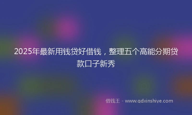 2025年最新用钱贷好借钱，整理五个高能分期贷款口子新秀