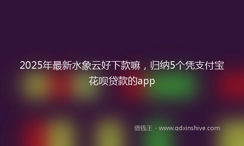 2025年最新水象云好下款嘛，归纳5个凭支付宝花呗贷款的app