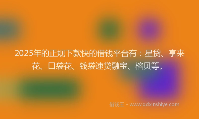 2025年的正规下款快的借钱平台有：星贷、享来花、口袋花、钱袋速贷融宝、榕贝等。