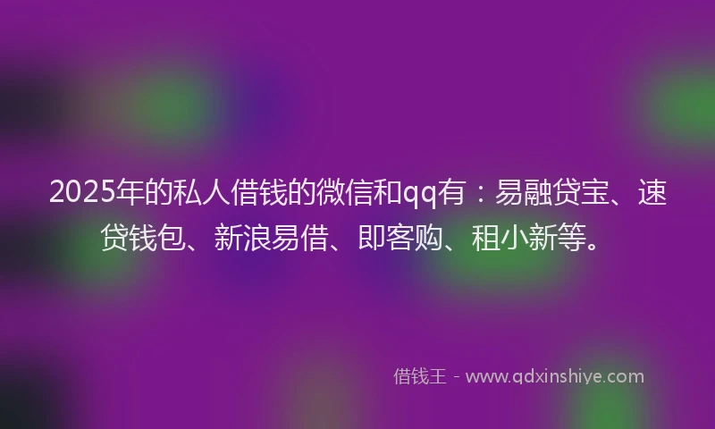 2025年的私人借钱的微信和qq有：易融贷宝、速贷钱包、新浪易借、即客购、租小新等。
