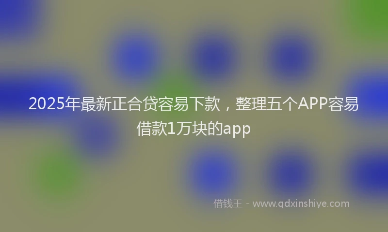 2025年最新正合贷容易下款，整理五个APP容易借款1万块的app