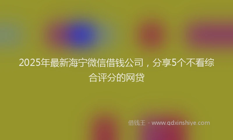 2025年最新海宁微信借钱公司，分享5个不看综合评分的网贷