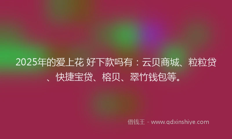 2025年的爱上花 好下款吗有：云贝商城、粒粒贷、快捷宝贷、榕贝、翠竹钱包等。