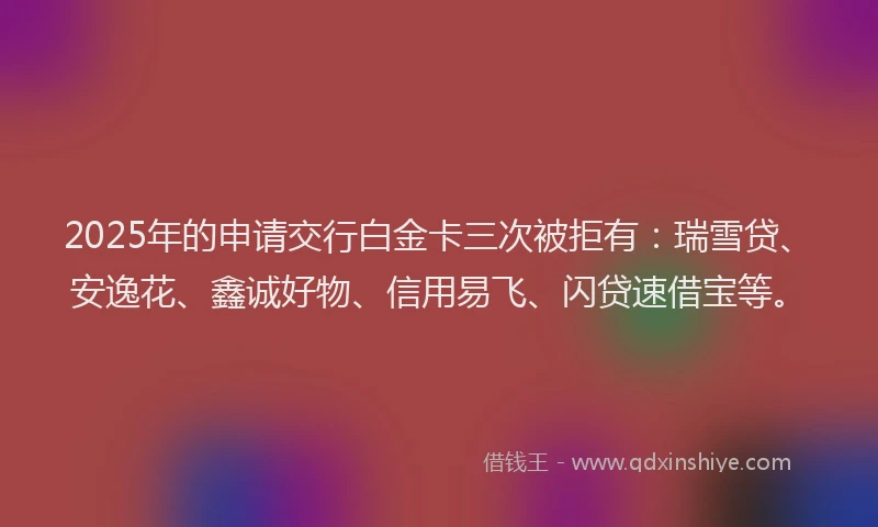 2025年的申请交行白金卡三次被拒有：瑞雪贷、安逸花、鑫诚好物、信用易飞、闪贷速借宝等。