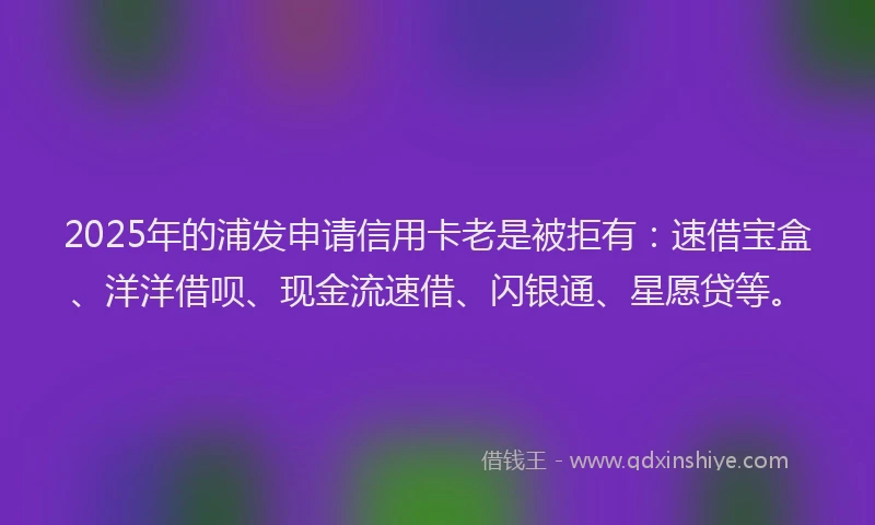 2025年的浦发申请信用卡老是被拒有：速借宝盒、洋洋借呗、现金流速借、闪银通、星愿贷等。