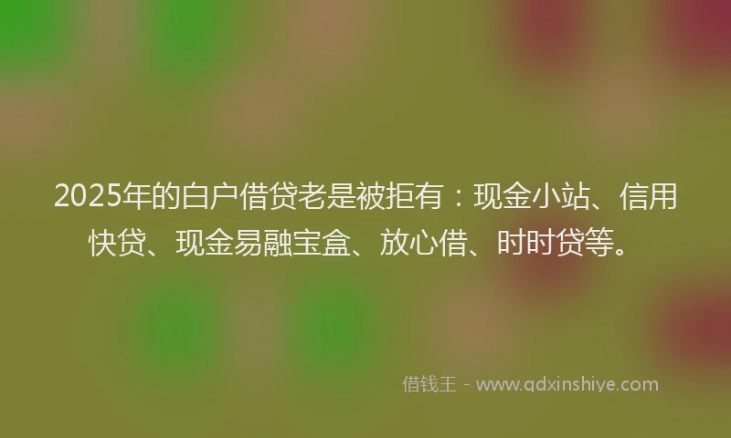 2025年的白户借贷老是被拒有：现金小站、信用快贷、现金易融宝盒、放心借、时时贷等。