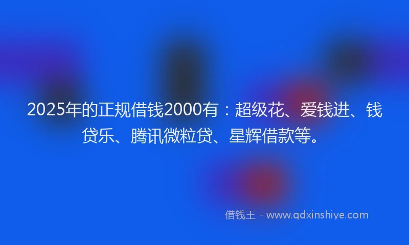2025年的正规借钱2000有：超级花、爱钱进、钱贷乐、腾讯微粒贷、星辉借款等。