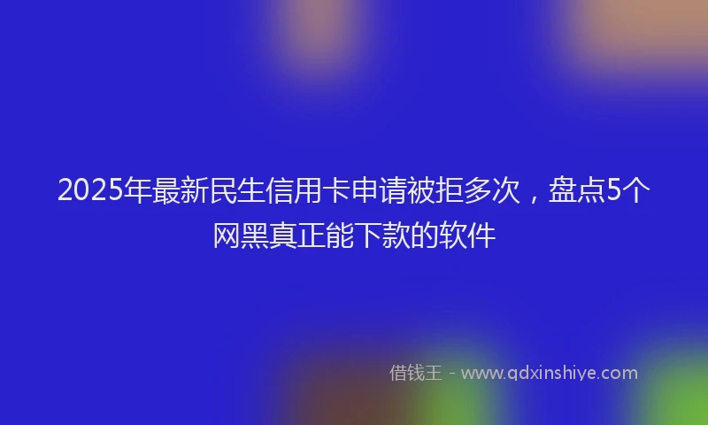 2025年最新民生信用卡申请被拒多次，盘点5个网黑真正能下款的软件