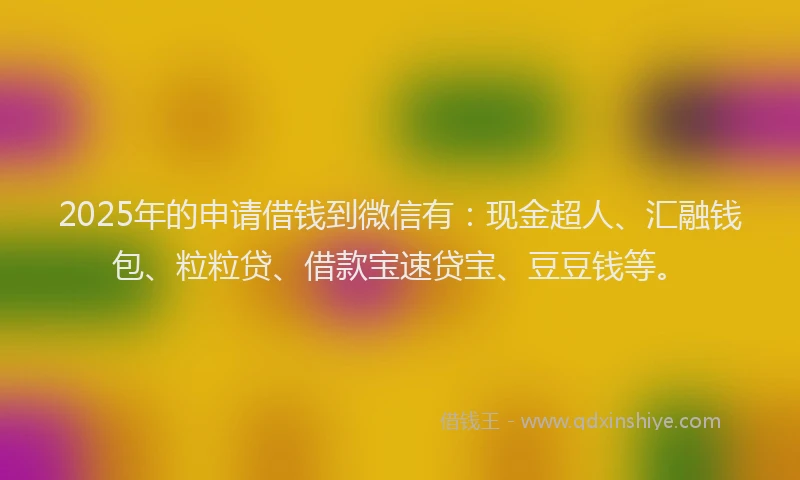 2025年的申请借钱到微信有：现金超人、汇融钱包、粒粒贷、借款宝速贷宝、豆豆钱等。