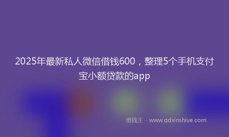 2025年最新私人微信借钱600，整理5个手机支付宝小额贷款的app