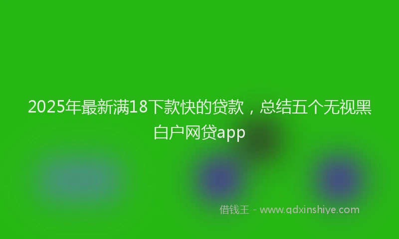 2025年最新满18下款快的贷款，总结五个无视黑白户网贷app