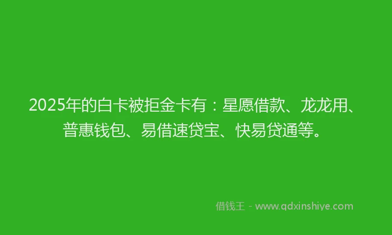 2025年的白卡被拒金卡有：星愿借款、龙龙用、普惠钱包、易借速贷宝、快易贷通等。