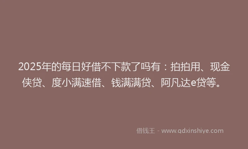 2025年的每日好借不下款了吗有：拍拍用、现金侠贷、度小满速借、钱满满贷、阿凡达e贷等。