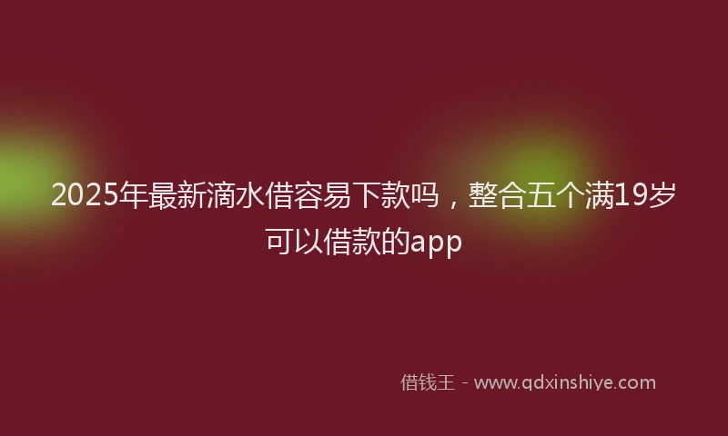 2025年最新滴水借容易下款吗，整合五个满19岁可以借款的app
