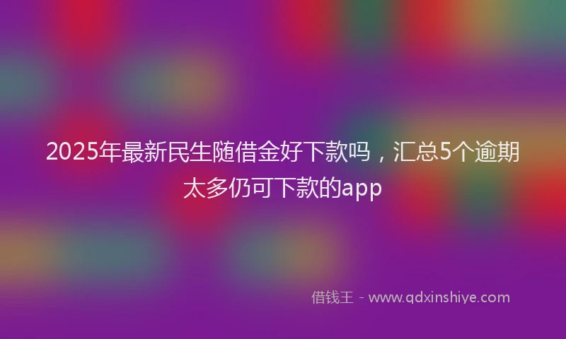 2025年最新民生随借金好下款吗，汇总5个逾期太多仍可下款的app