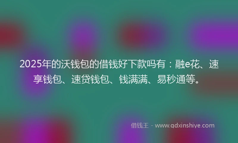 2025年的沃钱包的借钱好下款吗有：融e花、速享钱包、速贷钱包、钱满满、易秒通等。