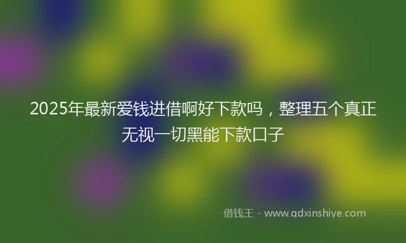 2025年最新爱钱进借啊好下款吗，整理五个真正无视一切黑能下款口子