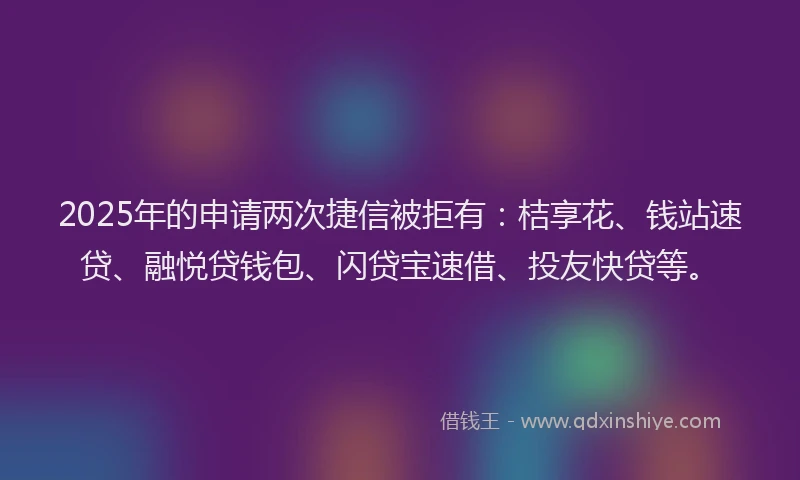 2025年的申请两次捷信被拒有：桔享花、钱站速贷、融悦贷钱包、闪贷宝速借、投友快贷等。