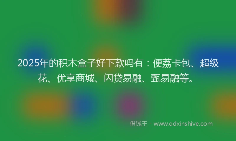 2025年的积木盒子好下款吗有：便荔卡包、超级花、优享商城、闪贷易融、甄易融等。