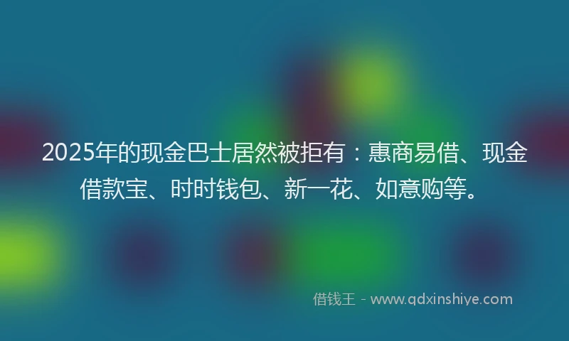 2025年的现金巴士居然被拒有：惠商易借、现金借款宝、时时钱包、新一花、如意购等。