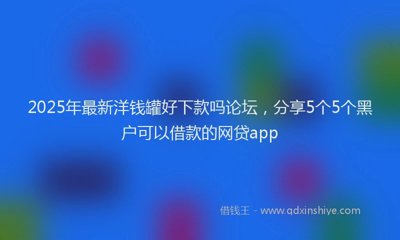 2025年最新洋钱罐好下款吗论坛，分享5个5个黑户可以借款的网贷app