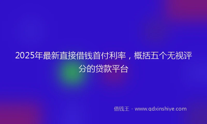 2025年最新直接借钱首付利率，概括五个无视评分的贷款平台