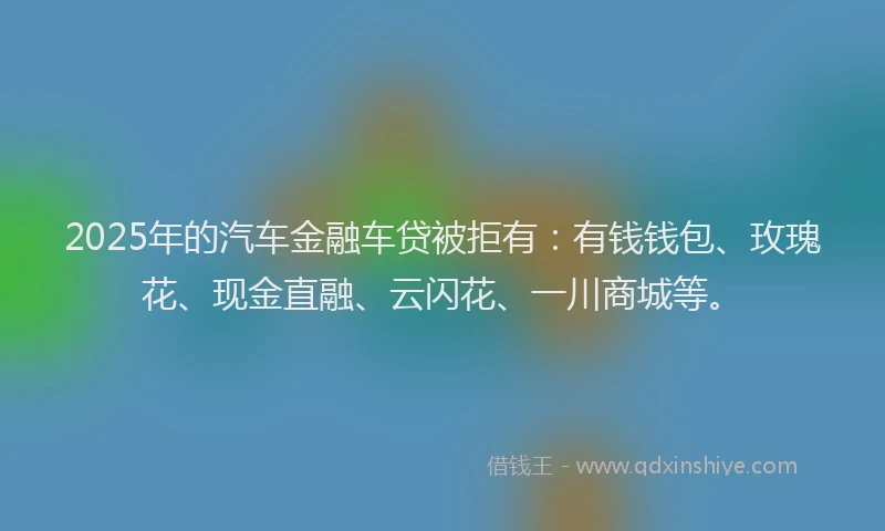 2025年的汽车金融车贷被拒有：有钱钱包、玫瑰花、现金直融、云闪花、一川商城等。