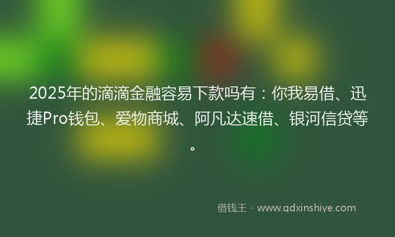 2025年的滴滴金融容易下款吗有：你我易借、迅捷Pro钱包、爱物商城、阿凡达速借、银河信贷等。