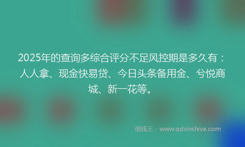 2025年的查询多综合评分不足风控期是多久有：人人拿、现金快易贷、今日头条备用金、兮悦商城、新一花等。