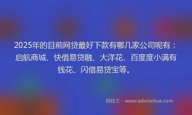2025年的目前网贷最好下款有哪几家公司呢有：启航商城、快借易贷融、大洋花、百度度小满有钱花、闪借易贷宝等。