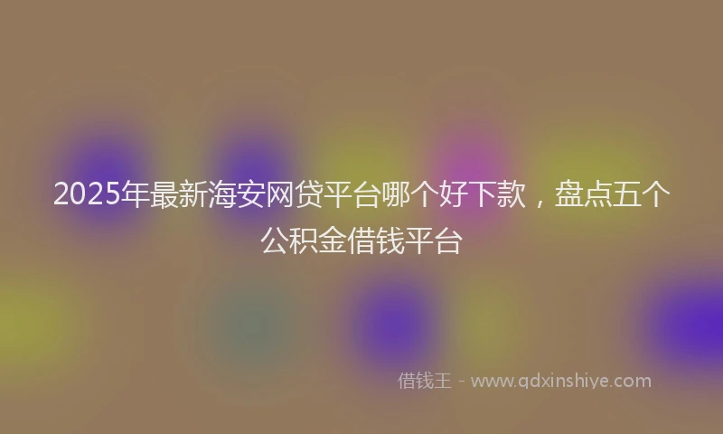 2025年最新海安网贷平台哪个好下款，盘点五个公积金借钱平台
