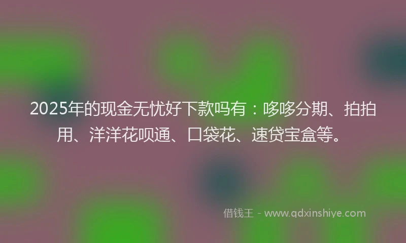 2025年的现金无忧好下款吗有：哆哆分期、拍拍用、洋洋花呗通、口袋花、速贷宝盒等。