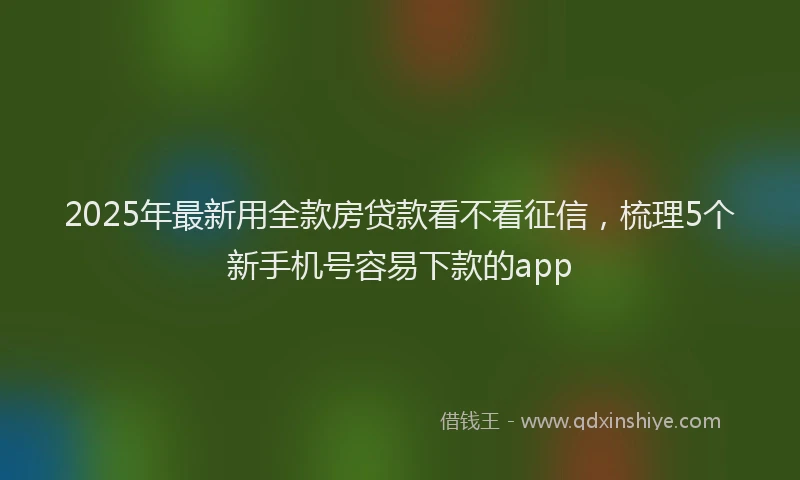 2025年最新用全款房贷款看不看征信，梳理5个新手机号容易下款的app