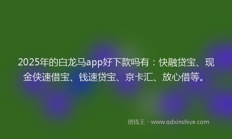 2025年的白龙马app好下款吗有：快融贷宝、现金侠速借宝、钱速贷宝、京卡汇、放心借等。