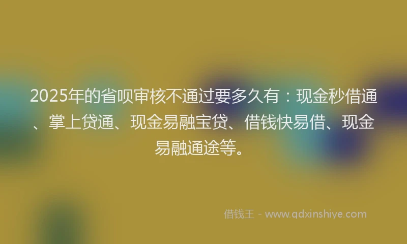 2025年的省呗审核不通过要多久有：现金秒借通、掌上贷通、现金易融宝贷、借钱快易借、现金易融通途等。