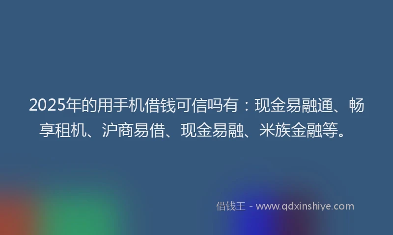 2025年的用手机借钱可信吗有：现金易融通、畅享租机、沪商易借、现金易融、米族金融等。